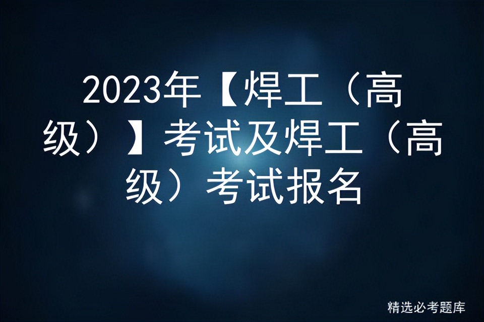 高级焊工考试报名条件,2022年焊工资格报考时间